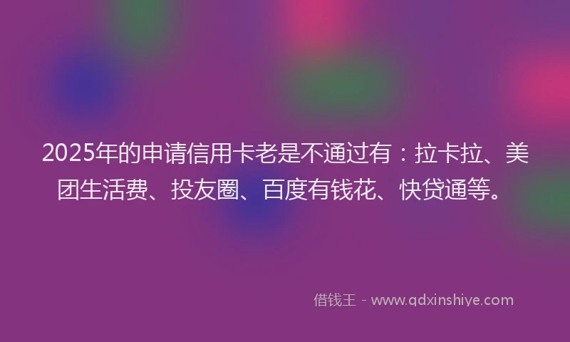 2025年的申请信用卡老是不通过有：拉卡拉、美团生活费、投友圈、百度有钱花、快贷通等。