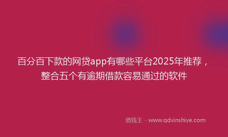 百分百下款的网贷app有哪些平台2025年推荐，整合五个有逾期借款容易通过的软件