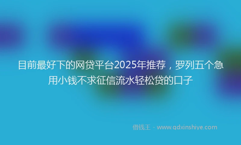 目前最好下的网贷平台2025年推荐，罗列五个急用小钱不求征信流水轻松贷的口子