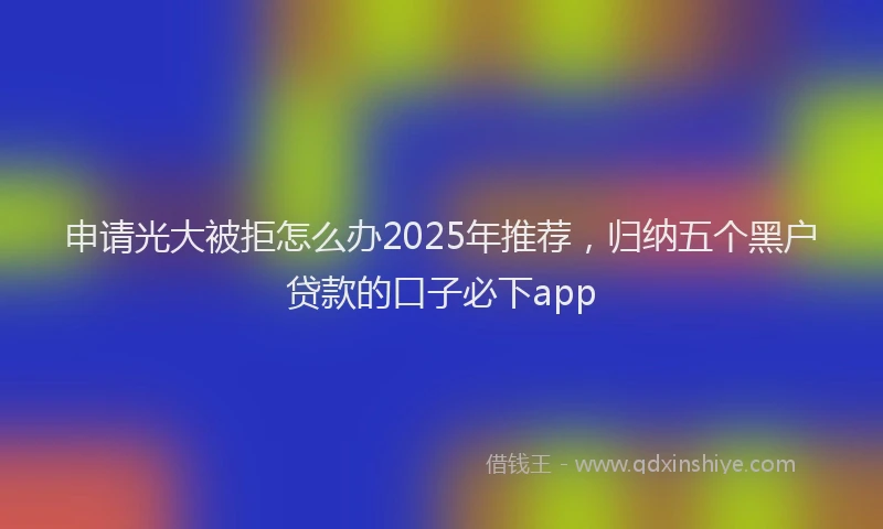 申请光大被拒怎么办2025年推荐，归纳五个黑户贷款的口子必下app