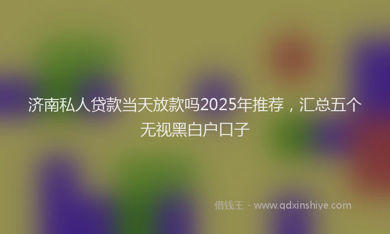 济南私人贷款当天放款吗2025年推荐，汇总五个无视黑白户口子