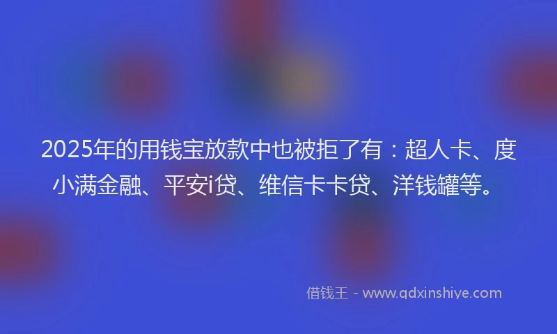 2025年的用钱宝放款中也被拒了有：超人卡、度小满金融、平安i贷、维信卡卡贷、洋钱罐等。