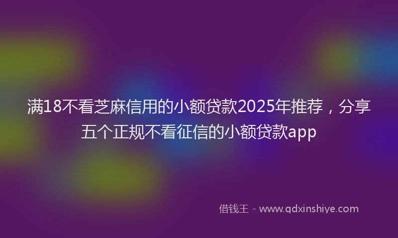 满18不看芝麻信用的小额贷款2025年推荐，分享五个正规不看征信的小额贷款app