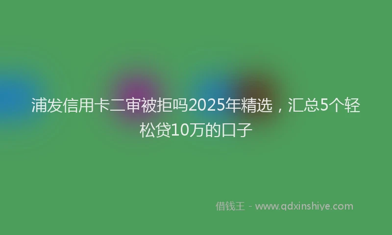 浦发信用卡二审被拒吗2025年精选，汇总5个轻松贷10万的口子