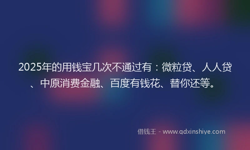 2025年的用钱宝几次不通过有：微粒贷、人人贷、中原消费金融、百度有钱花、替你还等。