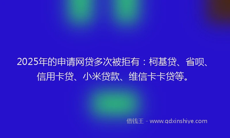 2025年的申请网贷多次被拒有：柯基贷、省呗、信用卡贷、小米贷款、维信卡卡贷等。