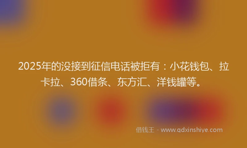 2025年的没接到征信电话被拒有：小花钱包、拉卡拉、360借条、东方汇、洋钱罐等。