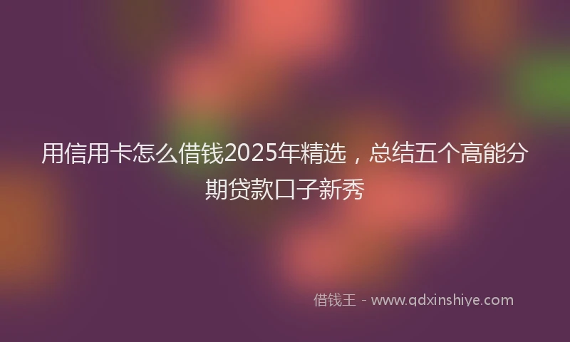 用信用卡怎么借钱2025年精选，总结五个高能分期贷款口子新秀