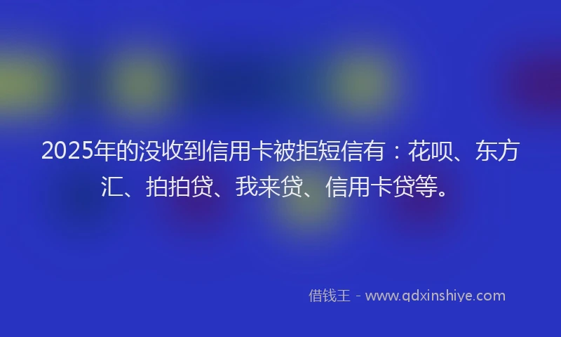 2025年的没收到信用卡被拒短信有：花呗、东方汇、拍拍贷、我来贷、信用卡贷等。