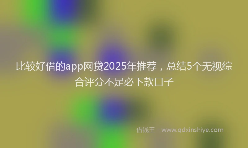 比较好借的app网贷2025年推荐，总结5个无视综合评分不足必下款口子
