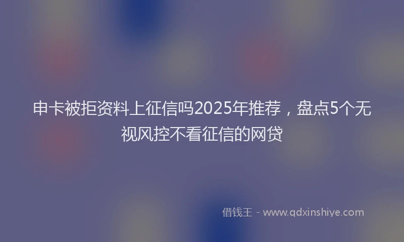 申卡被拒资料上征信吗2025年推荐，盘点5个无视风控不看征信的网贷