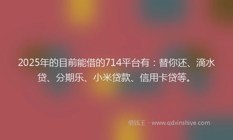 2025年的目前能借的714平台有：替你还、滴水贷、分期乐、小米贷款、信用卡贷等。