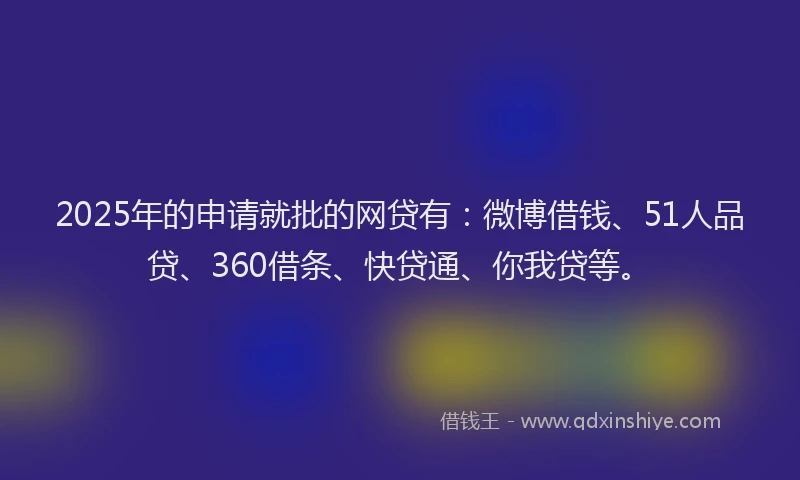 2025年的申请就批的网贷有：微博借钱、51人品贷、360借条、快贷通、你我贷等。