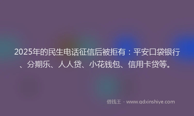 2025年的民生电话征信后被拒有：平安口袋银行、分期乐、人人贷、小花钱包、信用卡贷等。