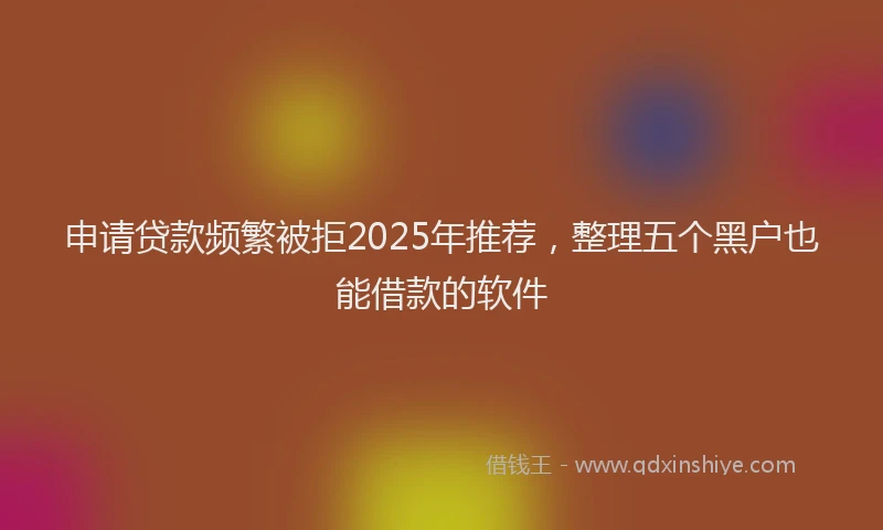 申请贷款频繁被拒2025年推荐，整理五个黑户也能借款的软件