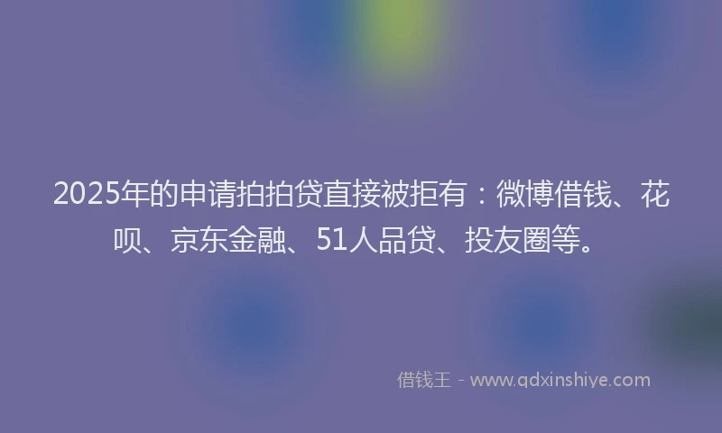 2025年的申请拍拍贷直接被拒有：微博借钱、花呗、京东金融、51人品贷、投友圈等。