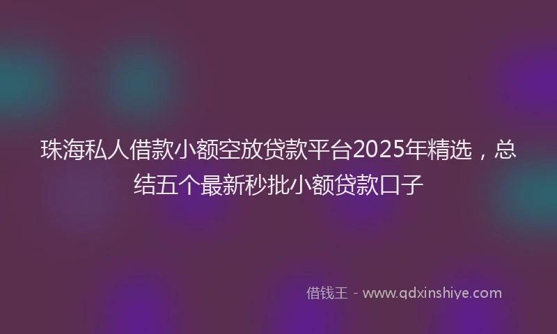 珠海私人借款小额空放贷款平台2025年精选，总结五个最新秒批小额贷款口子