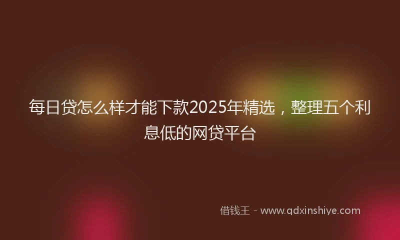 每日贷怎么样才能下款2025年精选，整理五个利息低的网贷平台