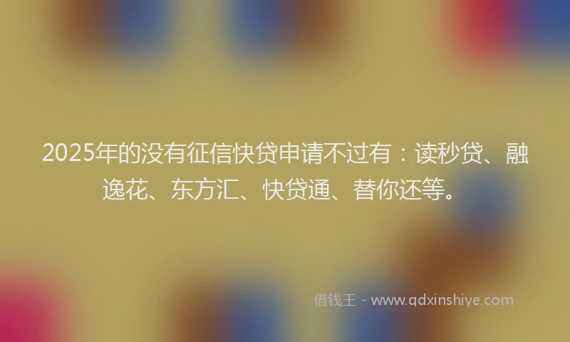 2025年的没有征信快贷申请不过有：读秒贷、融逸花、东方汇、快贷通、替你还等。