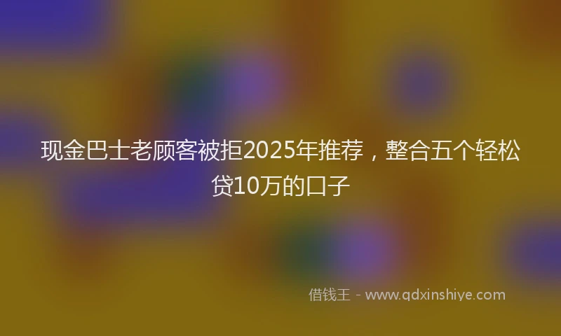 现金巴士老顾客被拒2025年推荐，整合五个轻松贷10万的口子