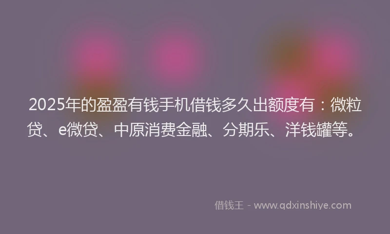 2025年的盈盈有钱手机借钱多久出额度有：微粒贷、e微贷、中原消费金融、分期乐、洋钱罐等。
