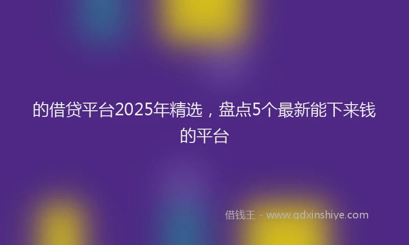 的借贷平台2025年精选，盘点5个最新能下来钱的平台