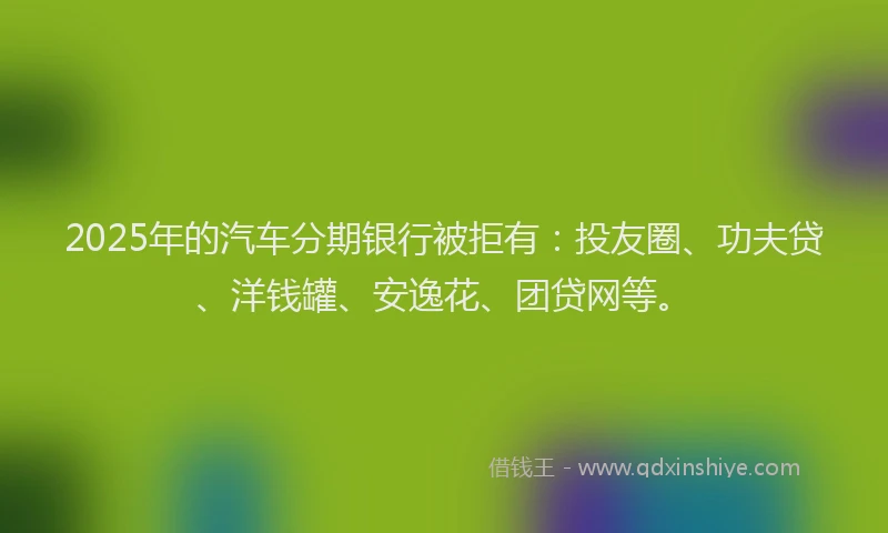 2025年的汽车分期银行被拒有：投友圈、功夫贷、洋钱罐、安逸花、团贷网等。