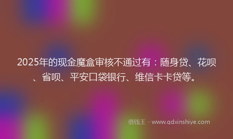 2025年的现金魔盒审核不通过有：随身贷、花呗、省呗、平安口袋银行、维信卡卡贷等。