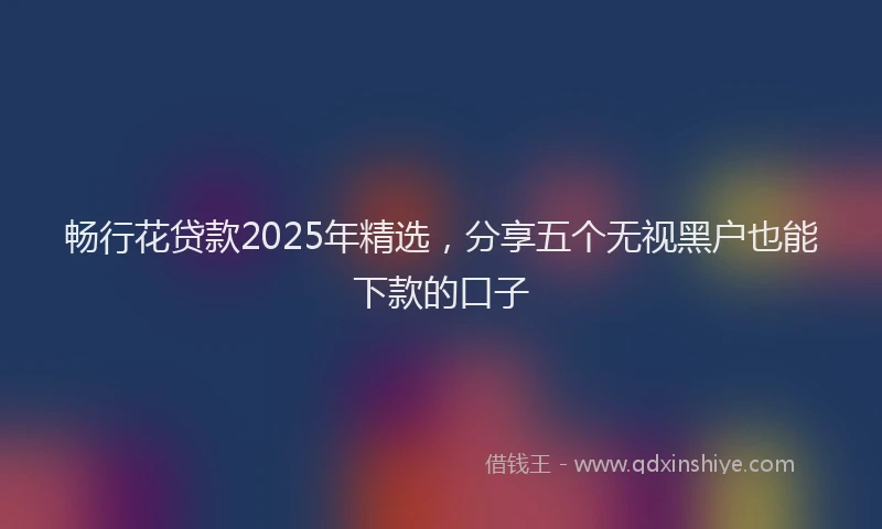 畅行花贷款2025年精选，分享五个无视黑户也能下款的口子