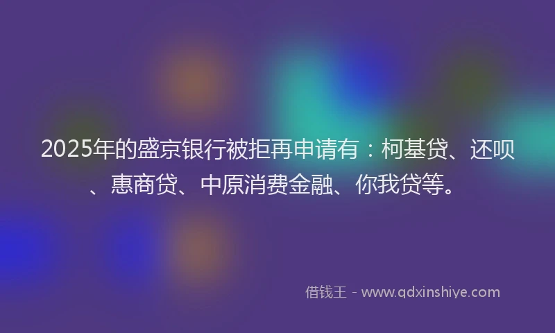 2025年的盛京银行被拒再申请有：柯基贷、还呗、惠商贷、中原消费金融、你我贷等。
