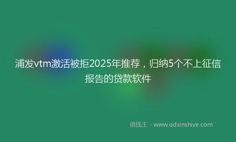 浦发vtm激活被拒2025年推荐，归纳5个不上征信报告的贷款软件