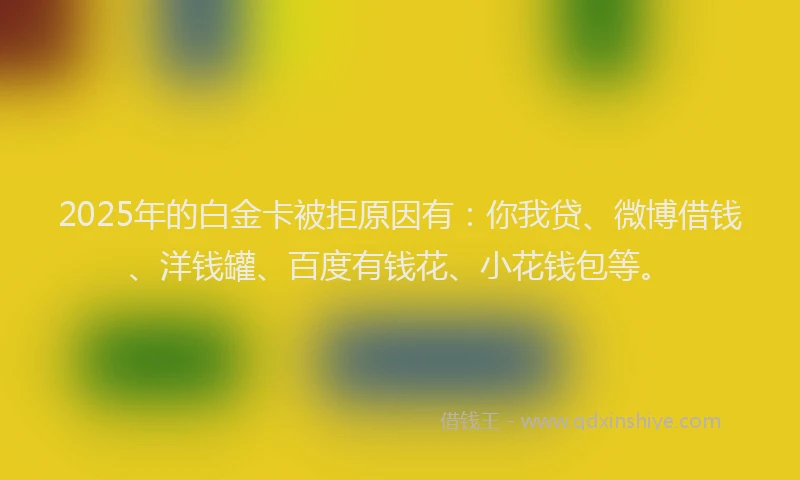 2025年的白金卡被拒原因有：你我贷、微博借钱、洋钱罐、百度有钱花、小花钱包等。