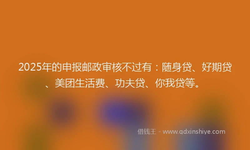2025年的申报邮政审核不过有：随身贷、好期贷、美团生活费、功夫贷、你我贷等。