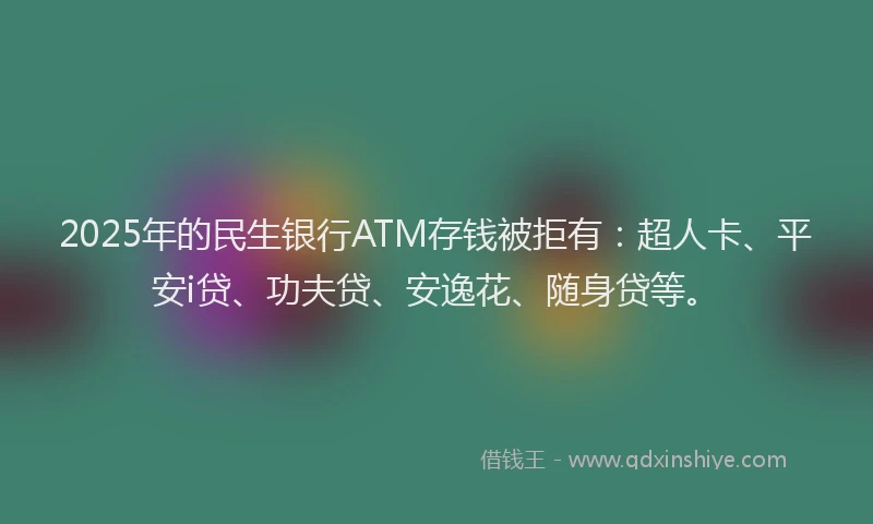 2025年的民生银行ATM存钱被拒有：超人卡、平安i贷、功夫贷、安逸花、随身贷等。