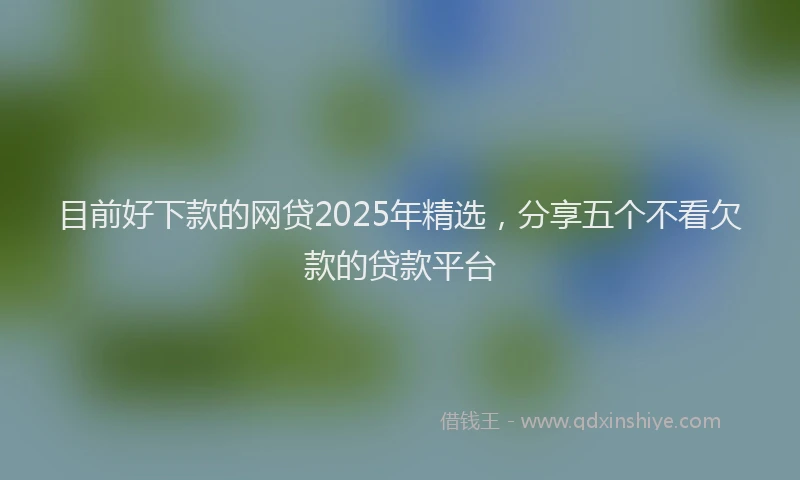 目前好下款的网贷2025年精选，分享五个不看欠款的贷款平台