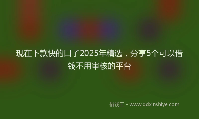 现在下款快的口子2025年精选，分享5个可以借钱不用审核的平台