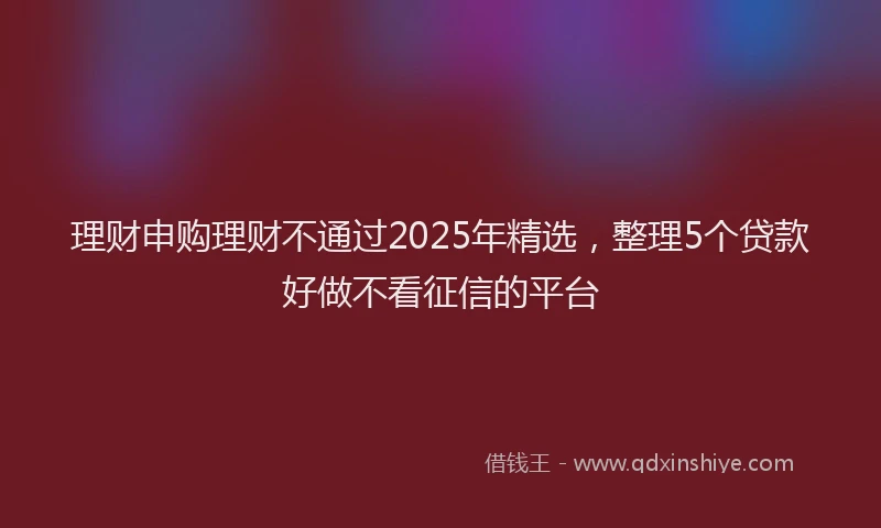 理财申购理财不通过2025年精选，整理5个贷款好做不看征信的平台