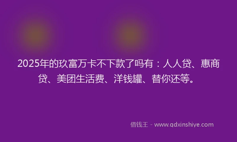 2025年的玖富万卡不下款了吗有：人人贷、惠商贷、美团生活费、洋钱罐、替你还等。