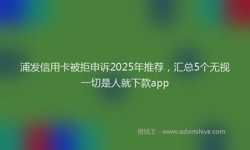 浦发信用卡被拒申诉2025年推荐，汇总5个无视一切是人就下款app