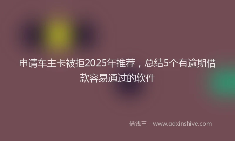 申请车主卡被拒2025年推荐，总结5个有逾期借款容易通过的软件