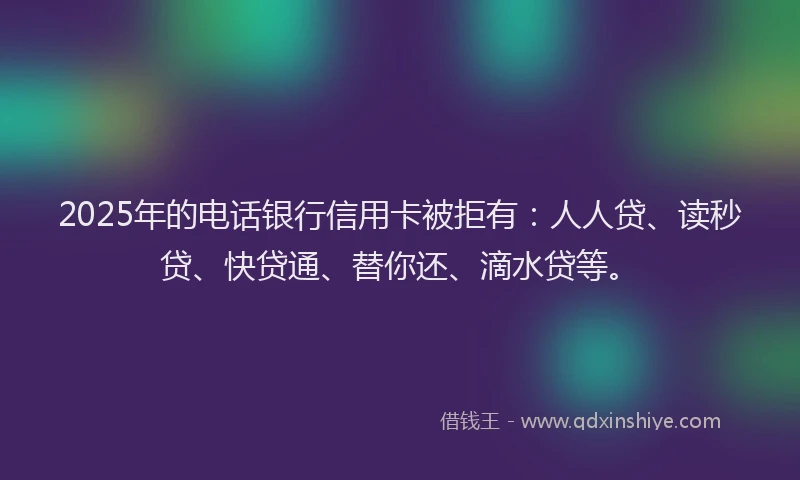 2025年的电话银行信用卡被拒有：人人贷、读秒贷、快贷通、替你还、滴水贷等。