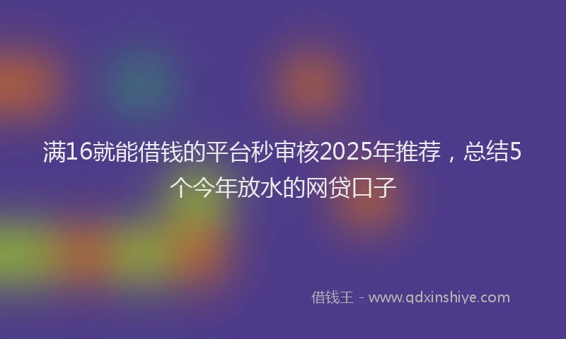 满16就能借钱的平台秒审核2025年推荐，总结5个今年放水的网贷口子