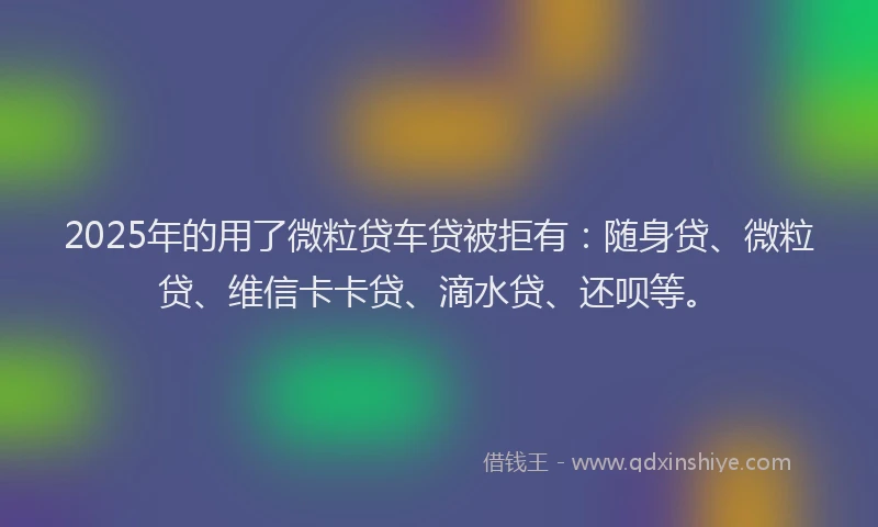 2025年的用了微粒贷车贷被拒有：随身贷、微粒贷、维信卡卡贷、滴水贷、还呗等。