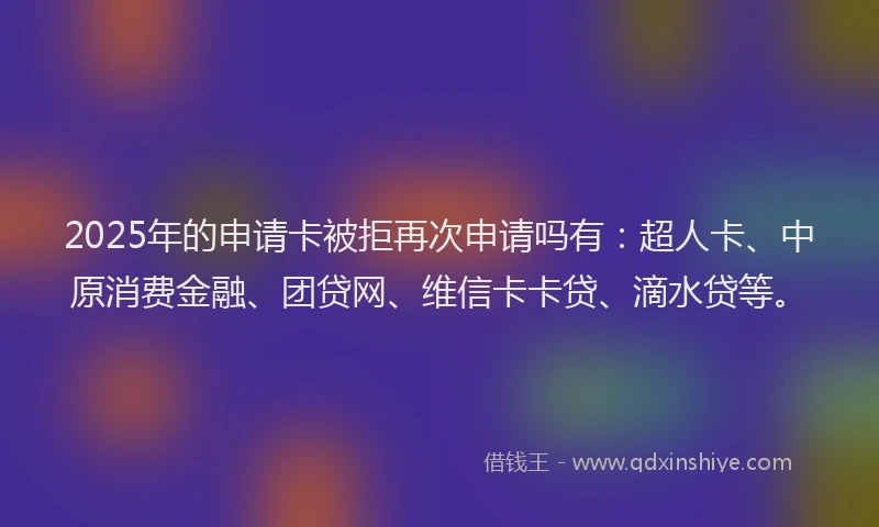 2025年的申请卡被拒再次申请吗有：超人卡、中原消费金融、团贷网、维信卡卡贷、滴水贷等。