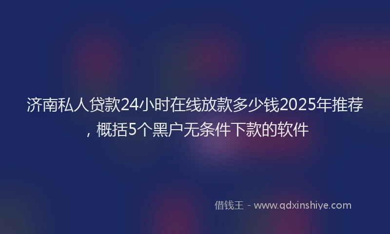 济南私人贷款24小时在线放款多少钱2025年推荐，概括5个黑户无条件下款的软件