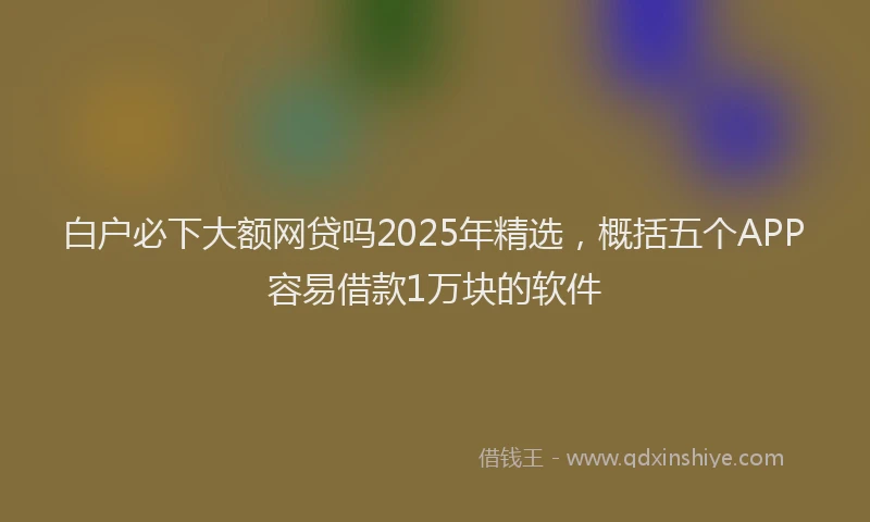 白户必下大额网贷吗2025年精选，概括五个APP容易借款1万块的软件