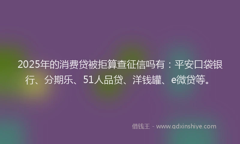 2025年的消费贷被拒算查征信吗有：平安口袋银行、分期乐、51人品贷、洋钱罐、e微贷等。