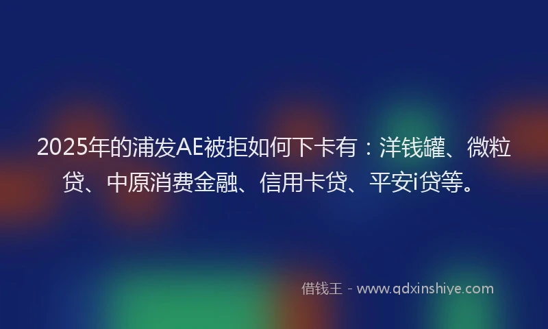 2025年的浦发AE被拒如何下卡有：洋钱罐、微粒贷、中原消费金融、信用卡贷、平安i贷等。