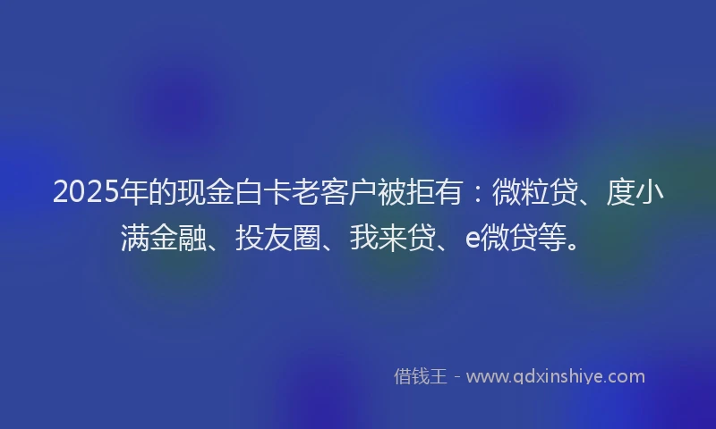 2025年的现金白卡老客户被拒有：微粒贷、度小满金融、投友圈、我来贷、e微贷等。