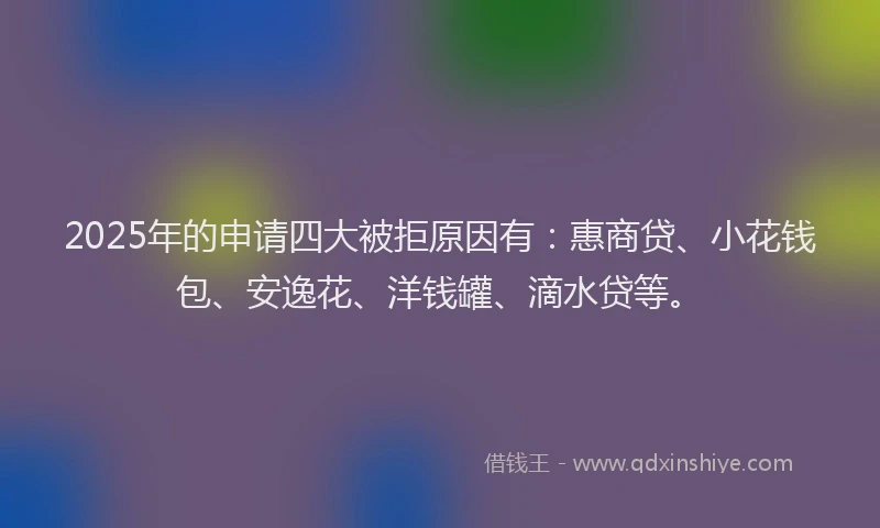 2025年的申请四大被拒原因有：惠商贷、小花钱包、安逸花、洋钱罐、滴水贷等。